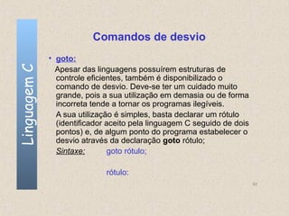 Comandos de desvio
              • goto:
Linguagem C

                Apesar das linguagens possuírem estruturas de
                controle eficientes, também é disponibilizado o
                comando de desvio. Deve-se ter um cuidado muito
                grande, pois a sua utilização em demasia ou de forma
                incorreta tende a tornar os programas ilegíveis.
                A sua utilização é simples, basta declarar um rótulo
                (identificador aceito pela linguagem C seguido de dois
                pontos) e, de algum ponto do programa estabelecer o
                desvio através da declaração goto rótulo;
                Sintaxe:        goto rótulo;

                              rótulo:
                                                                         62
 
