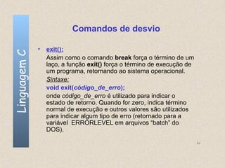 Comandos de desvio

              • exit():
Linguagem C


                Assim como o comando break força o término de um
                laço, a função exit() força o término de execução de
                um programa, retornando ao sistema operacional.
                Sintaxe:
                void exit(código_de_erro);
                onde código_de_erro é utilizado para indicar o
                estado de retorno. Quando for zero, indica término
                normal de execução e outros valores são utilizados
                para indicar algum tipo de erro (retornado para a
                variável ERRORLEVEL em arquivos “batch” do
                DOS).

                                                                       64
 