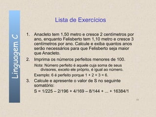 Lista de Exercícios

              1. Anacleto tem 1,50 metro e cresce 2 centímetros por
Linguagem C

                 ano, enquanto Felisberto tem 1,10 metro e cresce 3
                 centímetros por ano. Calcule e exiba quantos anos
                 serão necessários para que Felisberto seja maior
                 que Anacleto.
              2. Imprima os números perfeitos menores de 100.
                 Nota: Número perfeito é aquele cuja soma de seus
                    divisores, exceto ele próprio, é igual ao número.
                 Exemplo: 6 é perfeito porque 1 + 2 + 3 = 6.
              3. Calcule e apresente o valor de S no seguinte
                 somatório:
                 S = 1/225 – 2/196 + 4/169 – 8/144 + ... + 16384/1
                                                                        65
 