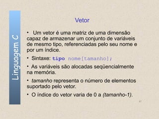 Vetor
              • Um vetor é uma matriz de uma dimensão
Linguagem C

              capaz de armazenar um conjunto de variáveis
              de mesmo tipo, referenciadas pelo seu nome e
              por um índice.
              • Sintaxe: tipo nome[tamanho];
              • As variáveis são alocadas seqüencialmente
              na memória.
              • tamanho representa o número de elementos
              suportado pelo vetor.
              • O índice do vetor varia de 0 a (tamanho-1).
                                                              67
 