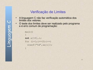 Verificação de Limites
              • A linguagem C não faz verificação automática dos
                limites dos vetores.
Linguagem C

              • O teste dos limites deve ser realizado pelo programa
                e é erro comum de programação:

                     main()
                     {
                     int a[10],i;
                     for (i=1;i<=10;i++)
                       scanf(“%d”,&a[i]);
                     }



                                                                       69
 