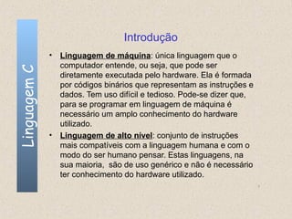 Introdução
              • Linguagem de máquina: única linguagem que o
                computador entende, ou seja, que pode ser
Linguagem C


                diretamente executada pelo hardware. Ela é formada
                por códigos binários que representam as instruções e
                dados. Tem uso difícil e tedioso. Pode-se dizer que,
                para se programar em linguagem de máquina é
                necessário um amplo conhecimento do hardware
                utilizado.
              • Linguagem de alto nível: conjunto de instruções
                mais compatíveis com a linguagem humana e com o
                modo do ser humano pensar. Estas linguagens, na
                sua maioria, são de uso genérico e não é necessário
                ter conhecimento do hardware utilizado.
                                                                       7
 