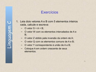 Exercícios

              1. Leia dois vetores A e B com 5 elementos inteiros
Linguagem C


                 cada, calcule e escreva:
                 – O vetor S = A + B;
                 – O vetor W com os elementos intercalados de A e
                   B;
                 – O vetor Z obtido pela inversão da ordem de A;
                 – O vetor Q com os elementos comuns de A e B;
                 – O vetor Y correspondente à união de A e B;
                 – Coloque A em ordem crescente de seus
                   elementos.



                                                                    70
 