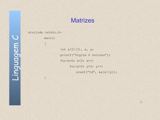 Matrizes
              #include <stdio.h>
Linguagem C

                      main()
                      {
                               int a[2][3], x, y;
                               printf(“Digite 6 valores”);
                               for(x=0; x<2; x++)
                                    for(y=0; y<3; y++)
                                       scanf(“%d”, &a[x][y]);
                      }




                                                                72
 