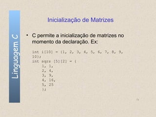 Inicialização de Matrizes

              • C permite a inicialização de matrizes no
Linguagem C


                momento da declaração. Ex:
                int i[10] = {1, 2, 3, 4, 5, 6, 7, 8, 9,
                10};
                int sqrs [5][2] = {
                     1, 1,
                     2, 4,
                     3, 9,
                     4, 16,
                     5, 25
                     };

                                                           73
 