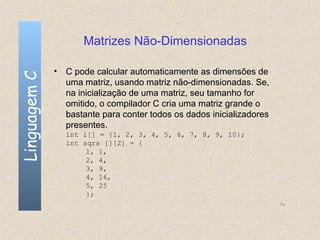 Matrizes Não-Dimensionadas

              • C pode calcular automaticamente as dimensões de
Linguagem C


                uma matriz, usando matriz não-dimensionadas. Se,
                na inicialização de uma matriz, seu tamanho for
                omitido, o compilador C cria uma matriz grande o
                bastante para conter todos os dados inicializadores
                presentes.
                int i[] = {1, 2, 3, 4, 5, 6, 7, 8, 9, 10};
                int sqrs [][2] = {
                     1, 1,
                     2, 4,
                     3, 9,
                     4, 16,
                     5, 25
                     };
                                                                      74
 