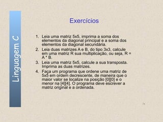 Exercícios

              1. Leia uma matriz 5x5, imprima a soma dos
Linguagem C

                 elementos da diagonal principal e a soma dos
                 elementos da diagonal secundária.
              2. Leia duas matrizes A e B, do tipo 3x3, calcule
                 em uma matriz R sua multiplicação, ou seja, R =
                 A * B.
              3. Leia uma matriz 5x5, calcule a sua transposta.
                 Imprima as duas matrizes.
              4. Faça um programa que ordene uma matriz de
                 5x5 em ordem decrescente, de maneira que o
                 maior valor se localize na posição [0][0] e o
                 menor na [4][4]. O programa deve escrever a
                 matriz original e a ordenada.


                                                                   75
 