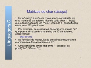 Matrizes de char (strings)
              • Uma "string" é definida como sendo constituída de
              uma matriz de caracteres (tipo de dado char - 1 byte)
Linguagem C

              que é terminada por um "nulo". Um nulo é especificado
              usando-se '0' que é zero.
              • Por exemplo, se quisermos declarar uma matriz "str"
              que possa armazenar uma string de 10 caracteres,
              escrevemos:
                 char str [11];
              • As funções de manipulação de string armazenam e
              manipulam automaticamente o ‘0’.
              • Uma constante string fica entre “ “ (aspas), ex:
              printf(“%s”, “Curso C”);


                                                                      77
 