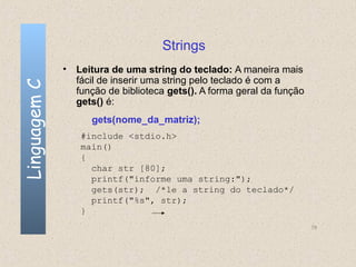 Strings
              • Leitura de uma string do teclado: A maneira mais
                fácil de inserir uma string pelo teclado é com a
Linguagem C


                função de biblioteca gets(). A forma geral da função
                gets() é:
                    gets(nome_da_matriz);
                 #include <stdio.h>
                 main()
                 {
                   char str [80];
                   printf("informe uma string:");
                   gets(str); /*le a string do teclado*/
                   printf("%s", str);
                 }
                                                                       78
 