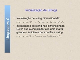 Inicialização de Strings

              • Inicialização de string dimensionada:
Linguagem C


                char erro[17] = “erro de leituran”;
              • Inicialização de string não-dimensionada.
                Deixa que o compilador crie uma matriz
                grande o suficiente para conter a string:
                char erro[] = “erro de leituran”;




                                                            79
 