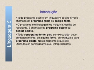 Introdução
              • Todo programa escrito em linguagem de alto nível é
              chamado de programa-fonte ou código fonte.
Linguagem C


              • O programa em linguagem de máquina, escrito ou
              resultante, é chamado de programa-objeto ou
              código objeto.
              • Todo o programa-fonte, para ser executado, deve
              obrigatoriamente, de alguma forma, ser traduzido para
              programa-objeto. Neste momento é que são
              utilizados os compiladores e/ou interpretadores.




                                                                      8
 