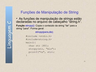 Funções de Manipulação de String
              • As funções de manipulação de strings estão
              declaradas no arquivo de cabeçalho “string.h”.
Linguagem C


              Função strcpy(): Copia o conteúdo da string "de" para a
              string "para". Forma geral:
                                 strcpy(para,de);
                      #include <stdio.h>
                      #include<string.h>
                      main(){
                        char str [80];
                        strcpy(str, "Alo");
                        printf("%s", str);
                      }

                                                                        80
 