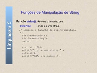 Funções de Manipulação de String

              Função strlen(): Retorna o tamanho de s.
Linguagem C


                 strlen(s);    onde s é uma string.
                /* imprime o tamanho da string digitada
                 */
                   #include<stdio.h>
                   #include<string.h>
                   main()
                   {
                   char str [80];
                   printf("digite uma string:");
                   gets(str);
                   printf("%d", strlen(str));
                   }
                                                          81
 