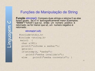Funções de Manipulação de String
              Função strcmp(): Compara duas strings e retorna 0 se elas
              forem iguais. Se s1 é lexicograficamente maior (Exemplos:
Linguagem C

              "BBBB">"AAAA") que s2, então um número positivo é
              retornado; se for menor que s2, um numero negativo é
              retornado.
                      strcmp(s1,s2);
                #include<stdio.h>
                #include <string.h>
                 main() {
                  char s[80];
                  printf("informe a senha:");
                  gets(s);
                  if(strcmp(s, "senha"))
                     printf("senha invalidan");
                  else     printf("senha corretan"); }
                                                                          82
 