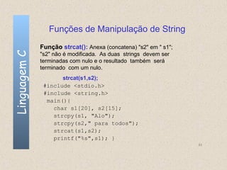 Funções de Manipulação de String
              Função strcat(): Anexa (concatena) "s2" em " s1";
Linguagem C

              "s2" não é modificada. As duas strings devem ser
              terminadas com nulo e o resultado também será
              terminado com um nulo.
                     strcat(s1,s2);
               #include <stdio.h>
               #include <string.h>
                main(){
                  char s1[20], s2[15];
                  strcpy(s1, "Alo");
                  strcpy(s2," para todos");
                  strcat(s1,s2);
                  printf("%s",s1); }
                                                                  83
 