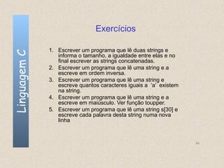 Exercícios

              1. Escrever um programa que lê duas strings e
Linguagem C

                 informa o tamanho, a igualdade entre elas e no
                 final escrever as strings concatenadas.
              2. Escrever um programa que lê uma string e a
                 escreve em ordem inversa.
              3. Escrever um programa que lê uma string e
                 escreve quantos caracteres iguais a ‘a’ existem
                 na string.
              4. Escrever um programa que lê uma string e a
                 escreve em maiúsculo. Ver função toupper.
              5. Escrever um programa que lê uma string s[30] e
                 escreve cada palavra desta string numa nova
                 linha


                                                                   84
 