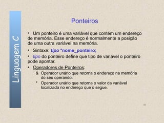Ponteiros
              • Um ponteiro é uma variável que contém um endereço
              de memória. Esse endereço é normalmente a posição
Linguagem C


              de uma outra variável na memória.
              • Sintaxe: tipo *nome_ponteiro;
              • tipo do ponteiro define que tipo de variável o ponteiro
              pode apontar.
              • Operadores de Ponteiros:
                  & Operador unário que retorna o endereço na memória
                    do seu operando.
                  * Operador unário que retorna o valor da variável
                    localizada no endereço que o segue.



                                                                          86
 