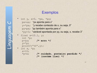 Exemplos
              • int y, x=0, *px, *py;
                 px=&x; “px aponta para x”
Linguagem C


                 y=*px; “y recebe conteúdo de x, ou seja, 0”
                 py=px; “py também aponta para x”
                 *py=3; “variável apontada por py, ou seja, x, recebe 3”
              • float x=10.1, y;
                 int *p;
                 p=&x;       /* erro */
                 y=*p;
                 printf(“%f”,y);
              • int x, *p;
                 x=10;
                 *p=x;       /* cuidado, ponteiro perdido */
                             /* (contém lixo) */

                                                                           87
 