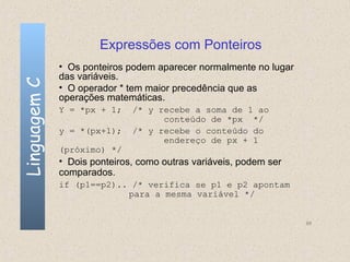 Expressões com Ponteiros
              • Os ponteiros podem aparecer normalmente no lugar
              das variáveis.
Linguagem C

              • O operador * tem maior precedência que as
              operações matemáticas.
              Y = *px + 1;    /* y recebe a soma de 1 ao
                                    conteúdo de *px */
              y = *(px+1);    /* y recebe o conteúdo do
                                    endereço de px + 1
              (próximo) */
              • Dois ponteiros, como outras variáveis, podem ser
              comparados.
              if (p1==p2).. /* verifica se p1 e p2 apontam
                           para a mesma variável */


                                                                   88
 