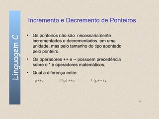 Incremento e Decremento de Ponteiros

              • Os ponteiros não são necessariamente
Linguagem C


                incrementados e decrementados em uma
                unidade, mas pelo tamanho do tipo apontado
                pelo ponteiro.
              • Os operadores ++ e -- possuem precedência
                sobre o * e operadores matemáticos.
              • Qual a diferença entre
                 p++;        (*p)++;       *(p++);




                                                             89
 