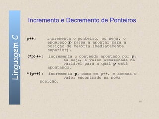 Incremento e Decremento de Ponteiros
Linguagem C

              p++;      incrementa o ponteiro, ou seja, o
                        endereço(p passa a apontar para a
                        posição de memória imediatamente
                        superior).
              (*p)++;   incrementa o conteúdo apontado por p,
                               ou seja, o valor armazenado na
                               variável para a qual p está
                        apontando.
              *(p++);    incrementa p, como em p++, e acessa o
                               valor encontrado na nova
                     posição.



                                                                 90
 