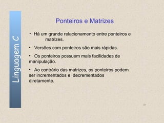 Ponteiros e Matrizes
              • Há um grande relacionamento entre ponteiros e
Linguagem C

                     matrizes.
              • Versões com ponteiros são mais rápidas.
              • Os ponteiros possuem mais facilidades de
              manipulação.
              • Ao contrário das matrizes, os ponteiros podem
              ser incrementados e decrementados
              diretamente.




                                                                91
 