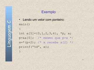 Exemplo

              • Lendo um vetor com ponteiro:
Linguagem C


              main()
              {
              int a[5]={0,1,2,3,4}, *p, x;
              p=&a[0]; /* mesmo que p=a */
              x=*(p+2); /* x recebe a[2] */
              printf(“%d”, x);
              }

                                               92
 