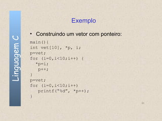 Exemplo

              • Construindo um vetor com ponteiro:
Linguagem C


              main(){
              int vet[10], *p, i;
              p=vet;
              for (i=0,i<10;i++) {
                *p=i;
                 p++;
              }
              p=vet;
              for (i=0,i<10;i++)
                 printf(“%d”, *p++);
              }
                                                     93
 