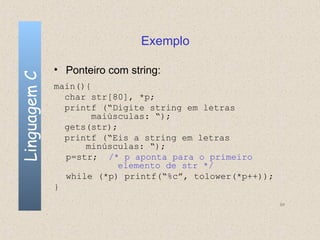 Exemplo

              • Ponteiro com string:
Linguagem C


              main(){
                char str[80], *p;
                printf (“Digite string em letras
                     maiúsculas: “);
                gets(str);
                printf (“Eis a string em letras
                    minúsculas: “);
                p=str; /* p aponta para o primeiro
                           elemento de str */
                while (*p) printf(“%c”, tolower(*p++));
              }
                                                          94
 