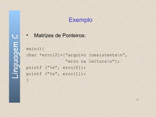 Exemplo

              •   Matrizes de Ponteiros:
Linguagem C



              main(){
              char *erro[2]={“arquivo inexistenten”,
                             “erro na leituran”};
              printf (“%s”, erro[0]);
              printf (“%s”, erro[1]);
              }



                                                        95
 
