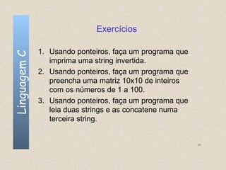 Exercícios

              1. Usando ponteiros, faça um programa que
Linguagem C


                 imprima uma string invertida.
              2. Usando ponteiros, faça um programa que
                 preencha uma matriz 10x10 de inteiros
                 com os números de 1 a 100.
              3. Usando ponteiros, faça um programa que
                 leia duas strings e as concatene numa
                 terceira string.


                                                          96
 