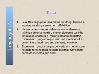 Teste

              1. Leia 10 strings para uma matriz de string. Ordene e
Linguagem C


                 imprima as strings em ordem alfabética.
              2. Na teoria de sistemas define-se como elemento
                 minimax de uma matriz o menor elemento da linha
                 em que se encontra o maior elemento da matriz.
                 Escreva um programa que leia uma matriz 4 x 4 e
                 determine e imprima o seu elemento minimax.
              3. Escreva um programa que converta um numero em
                 notação romana para notação decimal. Considere
                 números menores que 1000.


                                                                       97
 