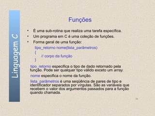 Funções
              •    É uma sub-rotina que realiza uma tarefa específica.
              •
Linguagem C

                   Um programa em C é uma coleção de funções.
              •    Forma geral de uma função:
                    tipo_retorno nome(lista_parâmetros)
                    {
                        // corpo da função
                    }
                   tipo_retorno especifica o tipo de dado retornado pela
                  função. Pode ser qualquer tipo válido exceto um array.
                   nome especifica o nome da função.
                   lista_parâmetros é uma seqüência de pares de tipo e
                  identificador separados por vírgulas. São as variáveis que
                  recebem o valor dos argumentos passados para a função
                  quando chamada.
                                                                               99
 