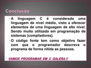 • A linguagem C é considerada uma
   linguagem de nível médio, visto a oferecer
   elementos de uma linguagem de alto nível.
   Sendo muito utilizada em programação de
   sistemas (compiladores).
 • O código fonte tem como objetivo fazer
   com que o programador descreva o
   programa de forma nítida as pessoas.

• VAMOS PROGRAMAR EM C GALERA !!
 