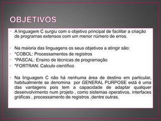 • A linguagem C surgiu com o objetivo principal de facilitar a criação
  de programas extensos com um menor número de erros.

•   Na maioria das linguagens os seus objetivos a atingir são:
•   *COBOL: Processamentos de registros
•   *PASCAL: Ensino de técnicas de programação
•   *FORTRAN: Calculo científico

• Na linguagem C não há nenhuma área de destino em particular,
  habitualmente se denomina por GENERAL PURPOSE está é uma
  das vantagens pois tem a capacidade de adaptar qualquer
  desenvolvimento num projeto , como sistemas operativos, interfaces
  gráficas , processamento de registros ,dentre outras.
 