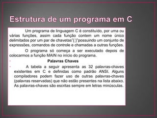 Um programa de linguagem C é constituído, por uma ou
várias funções, assim cada função contem um nome único
delimitados por um par de chavetas”{ }”possuindo um conjunto de
expressões, comandos de controle e chamadas a outras funções.
         O programa só começa a ser executado depois de
colocarmos a função MAIN no início do programa.
• Palavras Chaves Palavras Chaves
•         A tabela a seguir apresenta as 32 palavras-chaves
   existentes em C e definidas como padrão ANSI. Alguns
   compiladores podem fazer uso de outras palavras-chaves
   (palavras reservadas) que não estão presentes na lista abaixo.
   As palavras-chaves são escritas sempre em letras minúsculas.
 