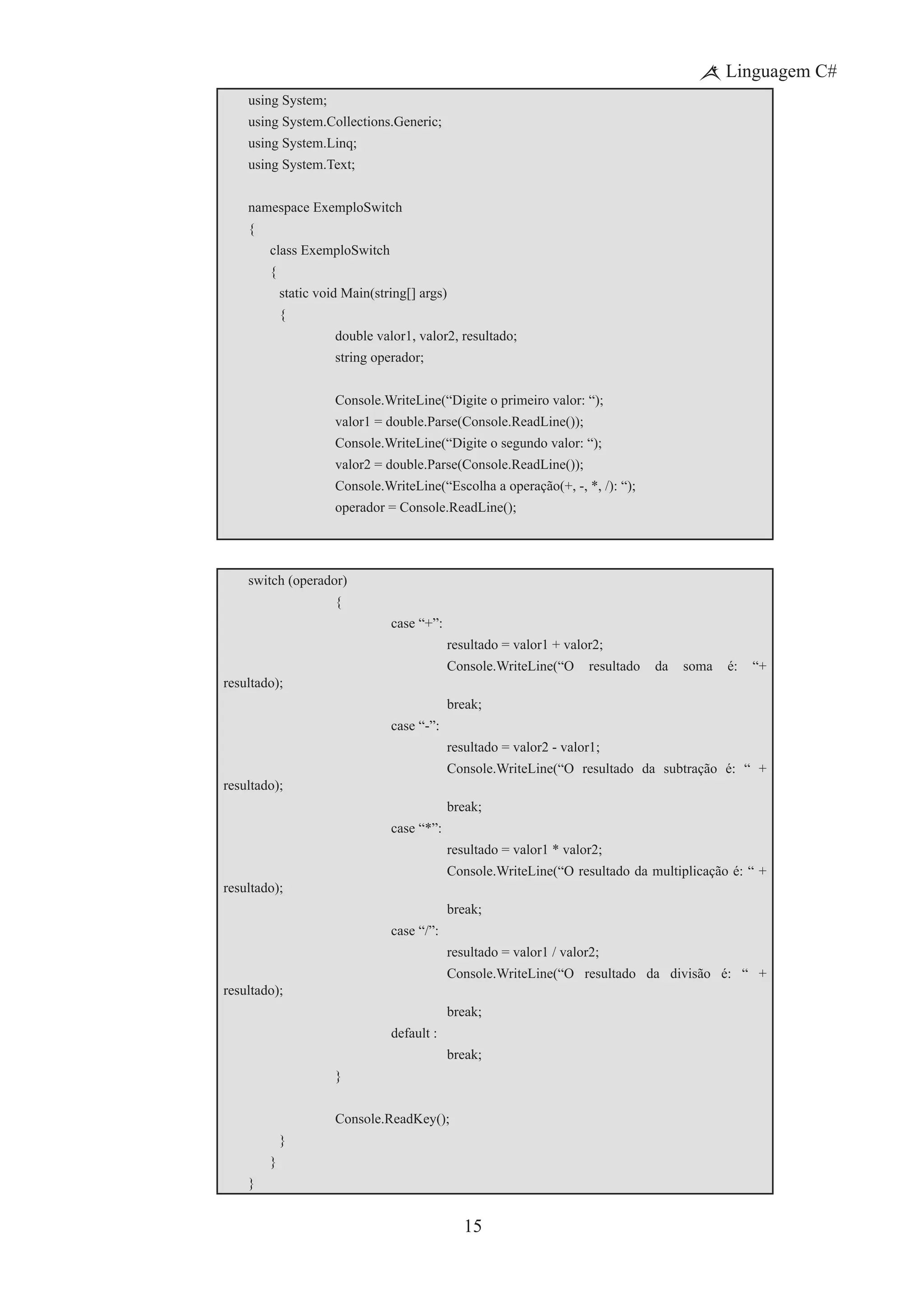15
Linguagem C#
using System;
using System.Collections.Generic;
using System.Linq;
using System.Text;
namespace ExemploSwitch
{
	 class ExemploSwitch
	 {
		 static void Main(string[] args)
		 {
			 double valor1, valor2, resultado;
			 string operador;
			 Console.WriteLine(“Digite o primeiro valor: “);
			 valor1 = double.Parse(Console.ReadLine());
			 Console.WriteLine(“Digite o segundo valor: “);
			 valor2 = double.Parse(Console.ReadLine());
			 Console.WriteLine(“Escolha a operação(+, -, *, /): “);
			 operador = Console.ReadLine();
switch (operador)
			 {
				 case “+”:
					 resultado = valor1 + valor2;
	 	 	 	 	 Console.WriteLine(“O resultado da soma é: “+
resultado);
	 	 	 	 	 break;
				 case “-”:
					 resultado = valor2 - valor1;
	 	 	 	 	 Console.WriteLine(“O resultado da subtração é: “ +
resultado);
	 	 	 	 	 break;
				 case “*”:
					 resultado = valor1 * valor2;
	 	 	 	 	 Console.WriteLine(“O resultado da multiplicação é: “ +
resultado);
	 	 	 	 	 break;
				 case “/”:
					 resultado = valor1 / valor2;
	 	 	 	 	 Console.WriteLine(“O resultado da divisão é: “ +
resultado);
	 	 	 	 	 break;
				 default :
	 	 	 	 	 break;
			 }
	 	 	 Console.ReadKey();
		 }
	 }
}
 