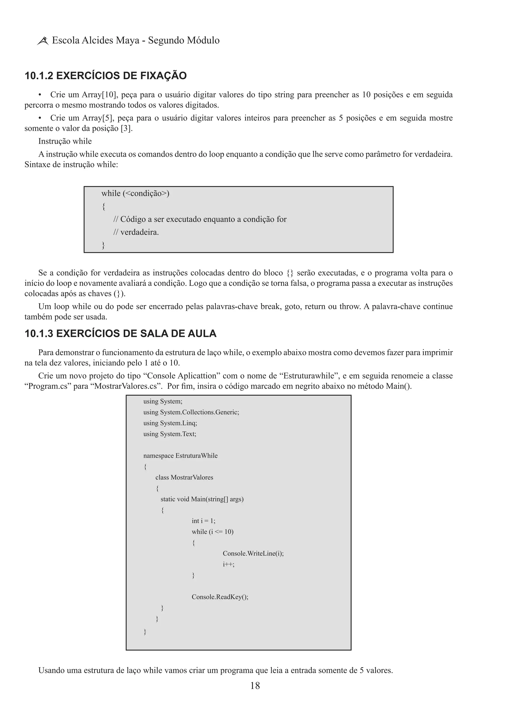 18
Escola Alcides Maya - Segundo Módulo
10.1.2 Exercícios de Fixação
•	 Crie um Array[10], peça para o usuário digitar valores do tipo string para preencher as 10 posições e em seguida
percorra o mesmo mostrando todos os valores digitados.
•	 Crie um Array[5], peça para o usuário digitar valores inteiros para preencher as 5 posições e em seguida mostre
somente o valor da posição [3].
Instrução while
A instrução while executa os comandos dentro do loop enquanto a condição que lhe serve como parâmetro for verdadeira.
Sintaxe de instrução while:
while (<condição>)
{
	 // Código a ser executado enquanto a condição for
	 // verdadeira.
}
Se a condição for verdadeira as instruções colocadas dentro do bloco {} serão executadas, e o programa volta para o
início do loop e novamente avaliará a condição. Logo que a condição se torna falsa, o programa passa a executar as instruções
colocadas após as chaves (}).
Um loop while ou do pode ser encerrado pelas palavras-chave break, goto, return ou throw. A palavra-chave continue
também pode ser usada.
10.1.3 Exercícios de Sala de Aula
Para demonstrar o funcionamento da estrutura de laço while, o exemplo abaixo mostra como devemos fazer para imprimir
na tela dez valores, iniciando pelo 1 até o 10.
Crie um novo projeto do tipo “Console Aplicattion” com o nome de “Estruturawhile”, e em seguida renomeie a classe
“Program.cs” para “MostrarValores.cs”.  Por fim, insira o código marcado em negrito abaixo no método Main().
using System;
using System.Collections.Generic;
using System.Linq;
using System.Text;
namespace EstruturaWhile
{
	 class MostrarValores
	 {
		 static void Main(string[] args)
		 {
			 int i = 1;
	 	 	 while (i <= 10)
			 {
				 Console.WriteLine(i);
				 i++;
			 }
	 	 	 Console.ReadKey();
		 }
	 }
}
Usando uma estrutura de laço while vamos criar um programa que leia a entrada somente de 5 valores.
 