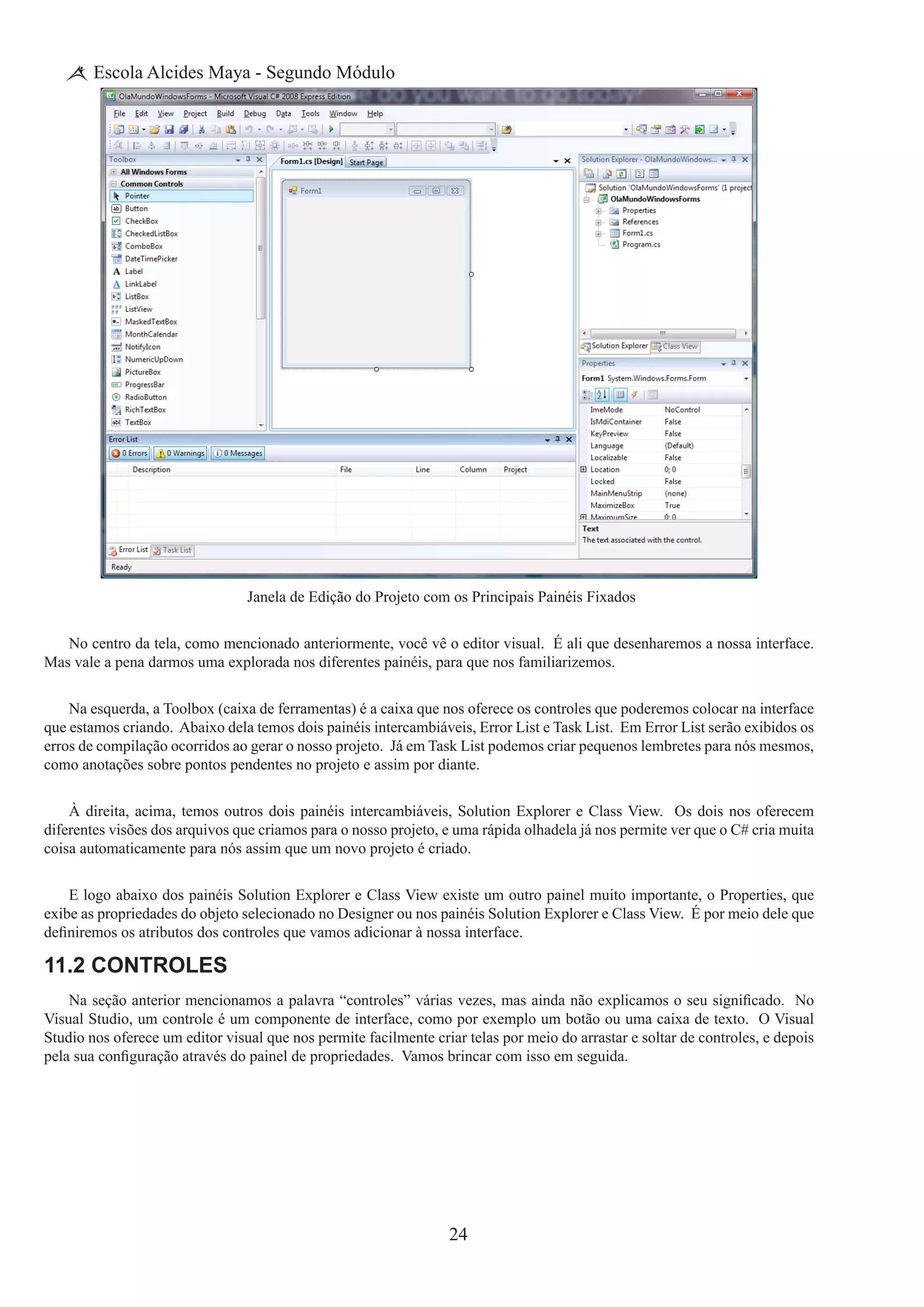 24
Escola Alcides Maya - Segundo Módulo
Janela de Edição do Projeto com os Principais Painéis Fixados
No centro da tela, como mencionado anteriormente, você vê o editor visual. É ali que desenharemos a nossa interface.
Mas vale a pena darmos uma explorada nos diferentes painéis, para que nos familiarizemos.
Na esquerda, a Toolbox (caixa de ferramentas) é a caixa que nos oferece os controles que poderemos colocar na interface
que estamos criando.  Abaixo dela temos dois painéis intercambiáveis, Error List e Task List.  Em Error List serão exibidos os
erros de compilação ocorridos ao gerar o nosso projeto.  Já em Task List podemos criar pequenos lembretes para nós mesmos,
como anotações sobre pontos pendentes no projeto e assim por diante.
À direita, acima, temos outros dois painéis intercambiáveis, Solution Explorer e Class View.  Os dois nos oferecem
diferentes visões dos arquivos que criamos para o nosso projeto, e uma rápida olhadela já nos permite ver que o C# cria muita
coisa automaticamente para nós assim que um novo projeto é criado.
E logo abaixo dos painéis Solution Explorer e Class View existe um outro painel muito importante, o Properties, que
exibe as propriedades do objeto selecionado no Designer ou nos painéis Solution Explorer e Class View.  É por meio dele que
definiremos os atributos dos controles que vamos adicionar à nossa interface.
11.2 Controles
Na seção anterior mencionamos a palavra “controles” várias vezes, mas ainda não explicamos o seu significado.  No
Visual Studio, um controle é um componente de interface, como por exemplo um botão ou uma caixa de texto.  O Visual
Studio nos oferece um editor visual que nos permite facilmente criar telas por meio do arrastar e soltar de controles, e depois
pela sua configuração através do painel de propriedades.  Vamos brincar com isso em seguida.
 