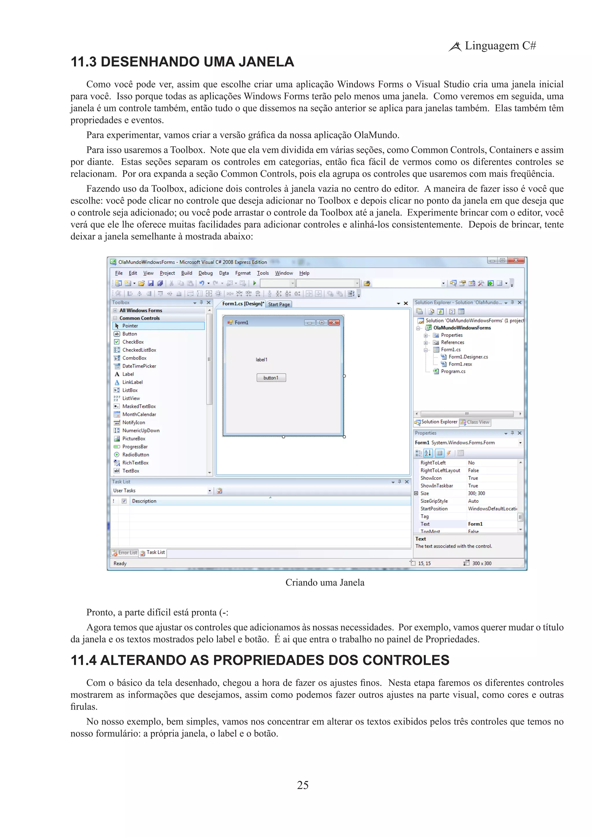 25
Linguagem C#
11.3 Desenhando uma Janela
Como você pode ver, assim que escolhe criar uma aplicação Windows Forms o Visual Studio cria uma janela inicial
para você.  Isso porque todas as aplicações Windows Forms terão pelo menos uma janela.  Como veremos em seguida, uma
janela é um controle também, então tudo o que dissemos na seção anterior se aplica para janelas também. Elas também têm
propriedades e eventos.
Para experimentar, vamos criar a versão gráfica da nossa aplicação OlaMundo.
Para isso usaremos a Toolbox.  Note que ela vem dividida em várias seções, como Common Controls, Containers e assim
por diante.  Estas seções separam os controles em categorias, então fica fácil de vermos como os diferentes controles se
relacionam. Por ora expanda a seção Common Controls, pois ela agrupa os controles que usaremos com mais freqüência.
Fazendo uso da Toolbox, adicione dois controles à janela vazia no centro do editor.  A maneira de fazer isso é você que
escolhe: você pode clicar no controle que deseja adicionar no Toolbox e depois clicar no ponto da janela em que deseja que
o controle seja adicionado; ou você pode arrastar o controle da Toolbox até a janela. Experimente brincar com o editor, você
verá que ele lhe oferece muitas facilidades para adicionar controles e alinhá-los consistentemente. Depois de brincar, tente
deixar a janela semelhante à mostrada abaixo:
Criando uma Janela
Pronto, a parte difícil está pronta (-:
Agora temos que ajustar os controles que adicionamos às nossas necessidades. Por exemplo, vamos querer mudar o título
da janela e os textos mostrados pelo label e botão. É ai que entra o trabalho no painel de Propriedades.
11.4 Alterando as Propriedades dos Controles
Com o básico da tela desenhado, chegou a hora de fazer os ajustes finos.  Nesta etapa faremos os diferentes controles
mostrarem as informações que desejamos, assim como podemos fazer outros ajustes na parte visual, como cores e outras
firulas.
No nosso exemplo, bem simples, vamos nos concentrar em alterar os textos exibidos pelos três controles que temos no
nosso formulário: a própria janela, o label e o botão.
 