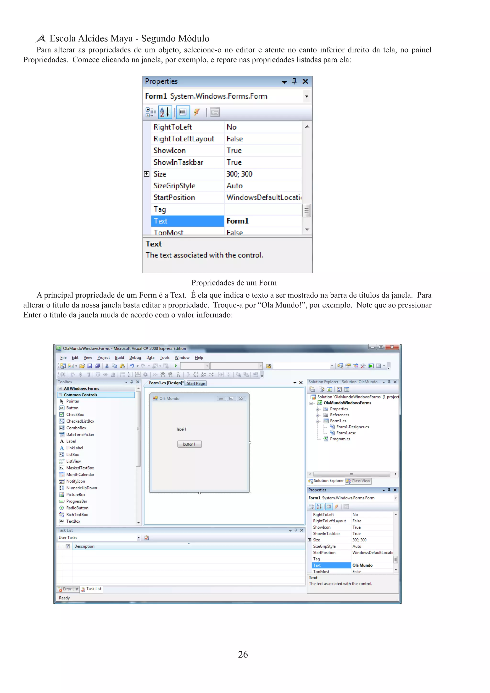 26
Escola Alcides Maya - Segundo Módulo
Para alterar as propriedades de um objeto, selecione-o no editor e atente no canto inferior direito da tela, no painel
Propriedades. Comece clicando na janela, por exemplo, e repare nas propriedades listadas para ela:
Propriedades de um Form
A principal propriedade de um Form é a Text.  É ela que indica o texto a ser mostrado na barra de títulos da janela.  Para
alterar o título da nossa janela basta editar a propriedade.  Troque-a por “Ola Mundo!”, por exemplo.  Note que ao pressionar
Enter o título da janela muda de acordo com o valor informado:
 