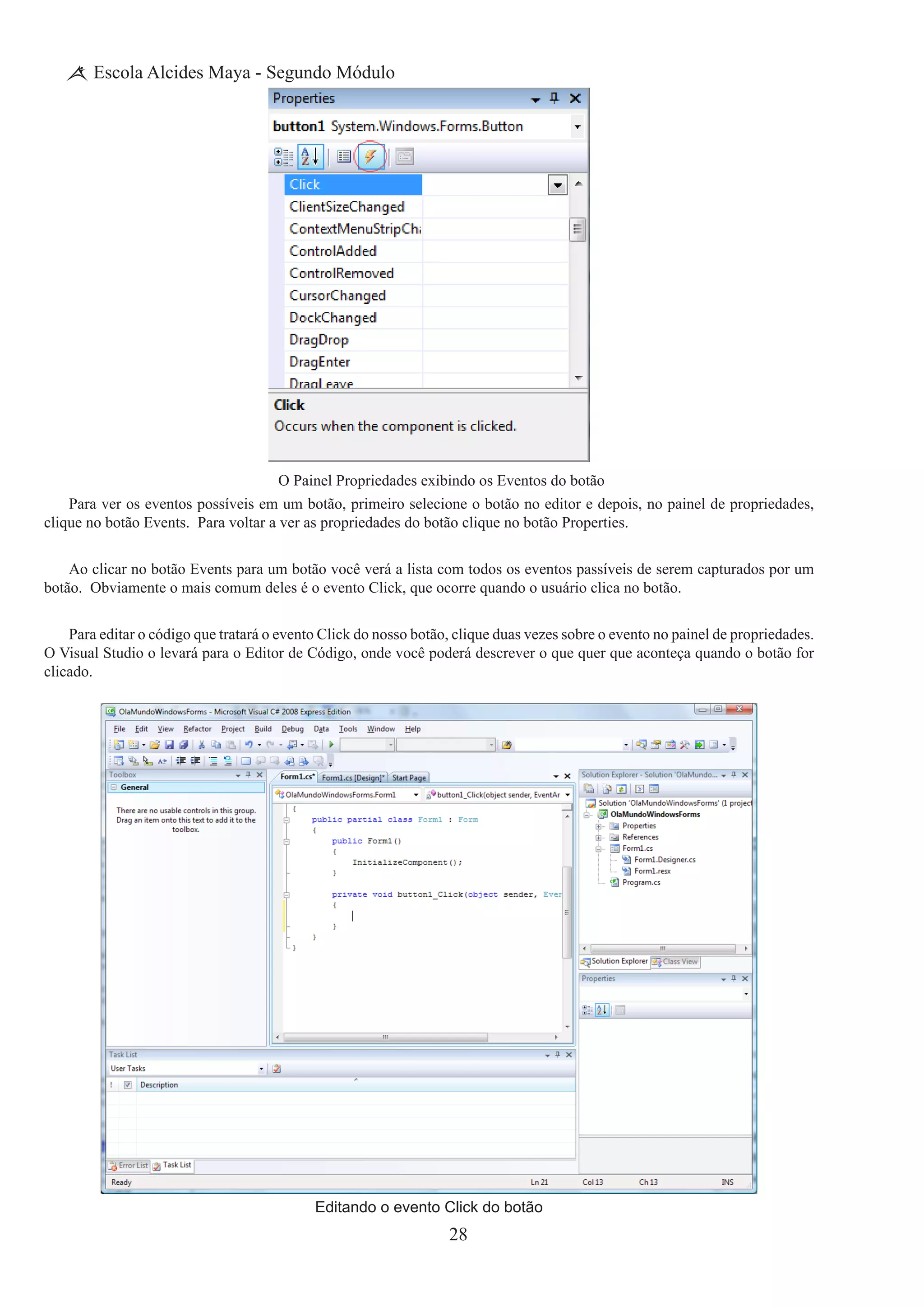 28
Escola Alcides Maya - Segundo Módulo
O Painel Propriedades exibindo os Eventos do botão
Para ver os eventos possíveis em um botão, primeiro selecione o botão no editor e depois, no painel de propriedades,
clique no botão Events. Para voltar a ver as propriedades do botão clique no botão Properties.
Ao clicar no botão Events para um botão você verá a lista com todos os eventos passíveis de serem capturados por um
botão.  Obviamente o mais comum deles é o evento Click, que ocorre quando o usuário clica no botão.
Para editar o código que tratará o evento Click do nosso botão, clique duas vezes sobre o evento no painel de propriedades.  
O Visual Studio o levará para o Editor de Código, onde você poderá descrever o que quer que aconteça quando o botão for
clicado.
Editando o evento Click do botão
 