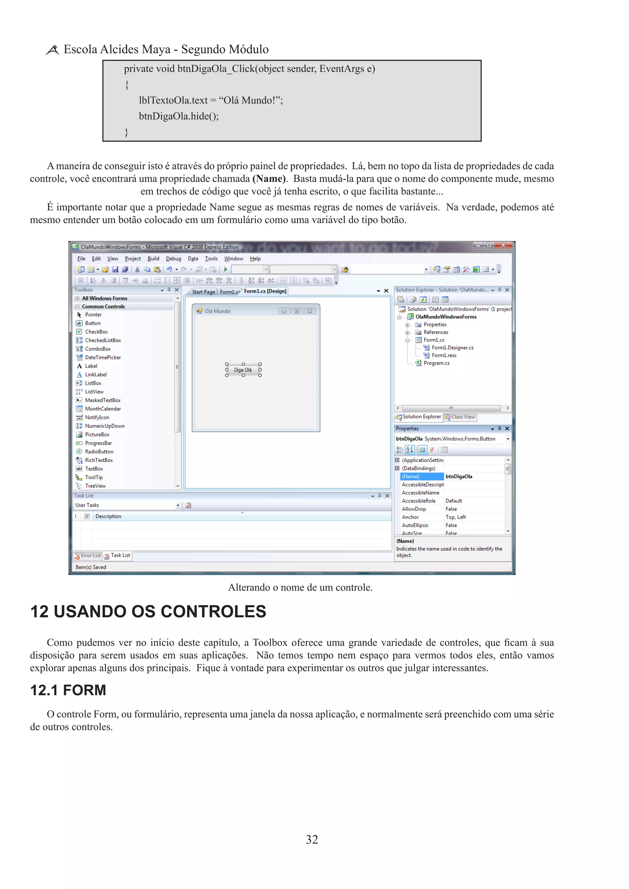 32
Escola Alcides Maya - Segundo Módulo
private void btnDigaOla_Click(object sender, EventArgs e)
{
	 lblTextoOla.text = “Olá Mundo!”;
	 btnDigaOla.hide();
}
A maneira de conseguir isto é através do próprio painel de propriedades. Lá, bem no topo da lista de propriedades de cada
controle, você encontrará uma propriedade chamada (Name). Basta mudá-la para que o nome do componente mude, mesmo
em trechos de código que você já tenha escrito, o que facilita bastante...
É importante notar que a propriedade Name segue as mesmas regras de nomes de variáveis. Na verdade, podemos até
mesmo entender um botão colocado em um formulário como uma variável do tipo botão.
Alterando o nome de um controle.
12 Usando os Controles
Como pudemos ver no início deste capítulo, a Toolbox oferece uma grande variedade de controles, que ficam à sua
disposição para serem usados em suas aplicações.  Não temos tempo nem espaço para vermos todos eles, então vamos
explorar apenas alguns dos principais.  Fique à vontade para experimentar os outros que julgar interessantes.
12.1 Form
O controle Form, ou formulário, representa uma janela da nossa aplicação, e normalmente será preenchido com uma série
de outros controles.
 