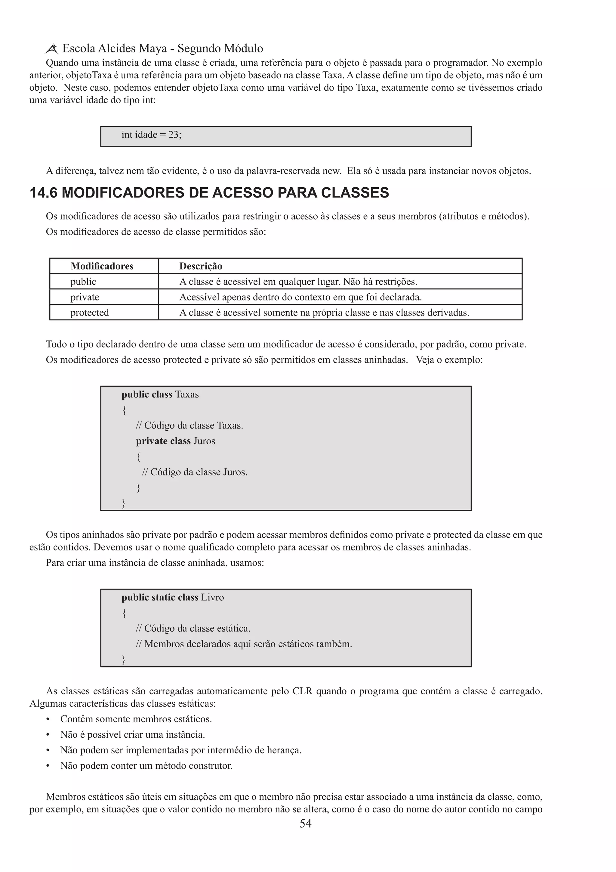 54
Escola Alcides Maya - Segundo Módulo
Quando uma instância de uma classe é criada, uma referência para o objeto é passada para o programador. No exemplo
anterior, objetoTaxa é uma referência para um objeto baseado na classe Taxa. A classe define um tipo de objeto, mas não é um
objeto. Neste caso, podemos entender objetoTaxa como uma variável do tipo Taxa, exatamente como se tivéssemos criado
uma variável idade do tipo int:
int idade = 23;
A diferença, talvez nem tão evidente, é o uso da palavra-reservada new.  Ela só é usada para instanciar novos objetos.
14.6 Modificadores de Acesso para Classes
Os modificadores de acesso são utilizados para restringir o acesso às classes e a seus membros (atributos e métodos).
Os modificadores de acesso de classe permitidos são:
Modificadores Descrição
public A classe é acessível em qualquer lugar. Não há restrições.
private Acessível apenas dentro do contexto em que foi declarada.
protected A classe é acessível somente na própria classe e nas classes derivadas.
Todo o tipo declarado dentro de uma classe sem um modificador de acesso é considerado, por padrão, como private.
Os modificadores de acesso protected e private só são permitidos em classes aninhadas.   Veja o exemplo:
public class Taxas
{
	 // Código da classe Taxas.
	 private class Juros
	 {
		 // Código da classe Juros.
	 }
}
Os tipos aninhados são private por padrão e podem acessar membros definidos como private e protected da classe em que
estão contidos. Devemos usar o nome qualificado completo para acessar os membros de classes aninhadas.
Para criar uma instância de classe aninhada, usamos:
public static class Livro
{
	 // Código da classe estática.
	 // Membros declarados aqui serão estáticos também.
}
As classes estáticas são carregadas automaticamente pelo CLR quando o programa que contém a classe é carregado.
Algumas características das classes estáticas:
•	 Contêm somente membros estáticos.
•	 Não é possivel criar uma instância.
•	 Não podem ser implementadas por intermédio de herança.
•	 Não podem conter um método construtor.
Membros estáticos são úteis em situações em que o membro não precisa estar associado a uma instância da classe, como,
por exemplo, em situações que o valor contido no membro não se altera, como é o caso do nome do autor contido no campo
 