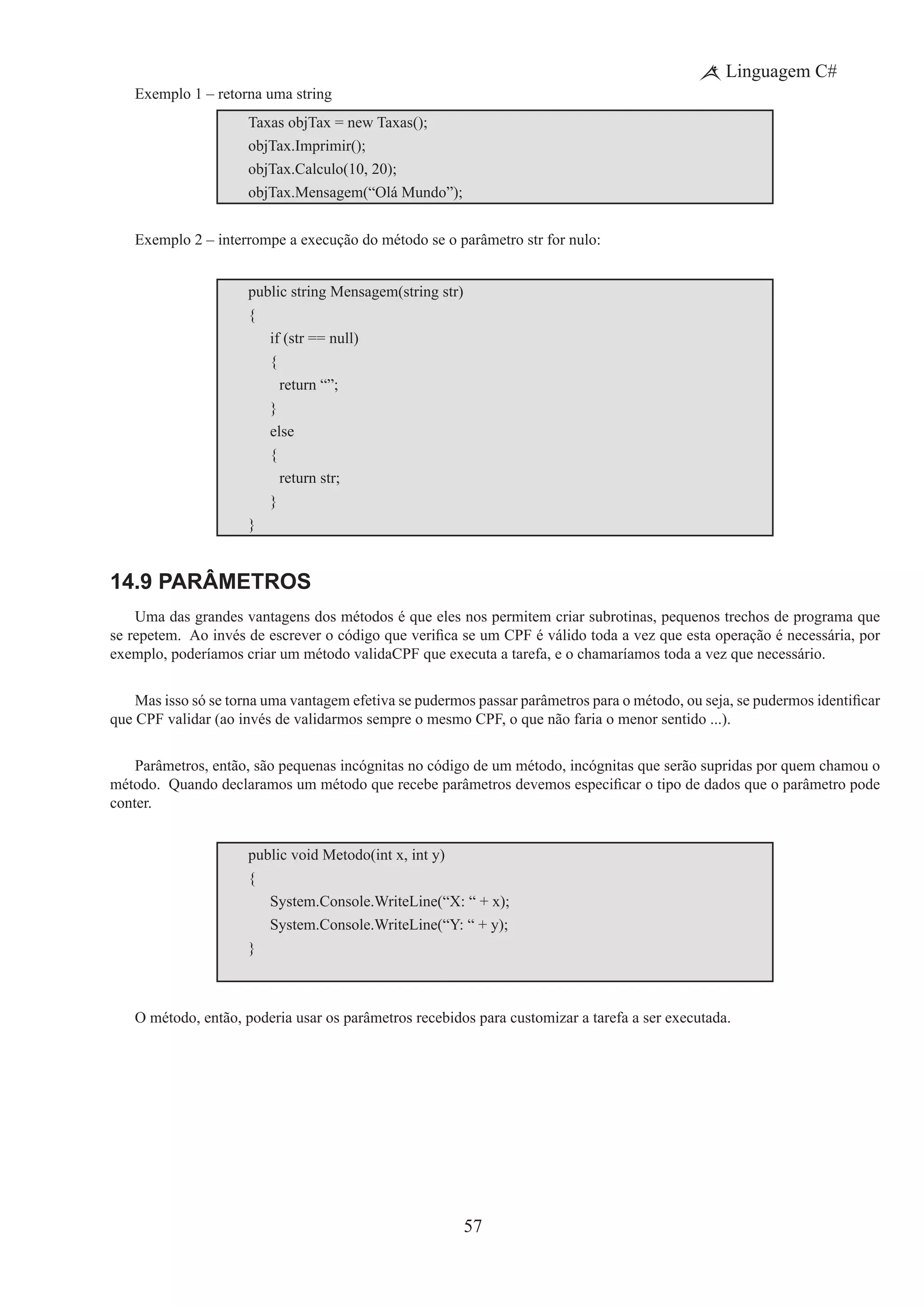 57
Linguagem C#
Exemplo 1 – retorna uma string
Taxas objTax = new Taxas();
objTax.Imprimir();
objTax.Calculo(10, 20);
objTax.Mensagem(“Olá Mundo”);
Exemplo 2 – interrompe a execução do método se o parâmetro str for nulo:
public string Mensagem(string str)
{
	 if (str == null)
	 {
		 return “”;
	 }
	 else
	 {
		 return str;
	 }
}
14.9 Parâmetros
Uma das grandes vantagens dos métodos é que eles nos permitem criar subrotinas, pequenos trechos de programa que
se repetem.  Ao invés de escrever o código que verifica se um CPF é válido toda a vez que esta operação é necessária, por
exemplo, poderíamos criar um método validaCPF que executa a tarefa, e o chamaríamos toda a vez que necessário.
Mas isso só se torna uma vantagem efetiva se pudermos passar parâmetros para o método, ou seja, se pudermos identificar
que CPF validar (ao invés de validarmos sempre o mesmo CPF, o que não faria o menor sentido ...).
Parâmetros, então, são pequenas incógnitas no código de um método, incógnitas que serão supridas por quem chamou o
método.  Quando declaramos um método que recebe parâmetros devemos especificar o tipo de dados que o parâmetro pode
conter.
public void Metodo(int x, int y)
{
	 System.Console.WriteLine(“X: “ + x);
	 System.Console.WriteLine(“Y: “ + y);
}
O método, então, poderia usar os parâmetros recebidos para customizar a tarefa a ser executada.
 