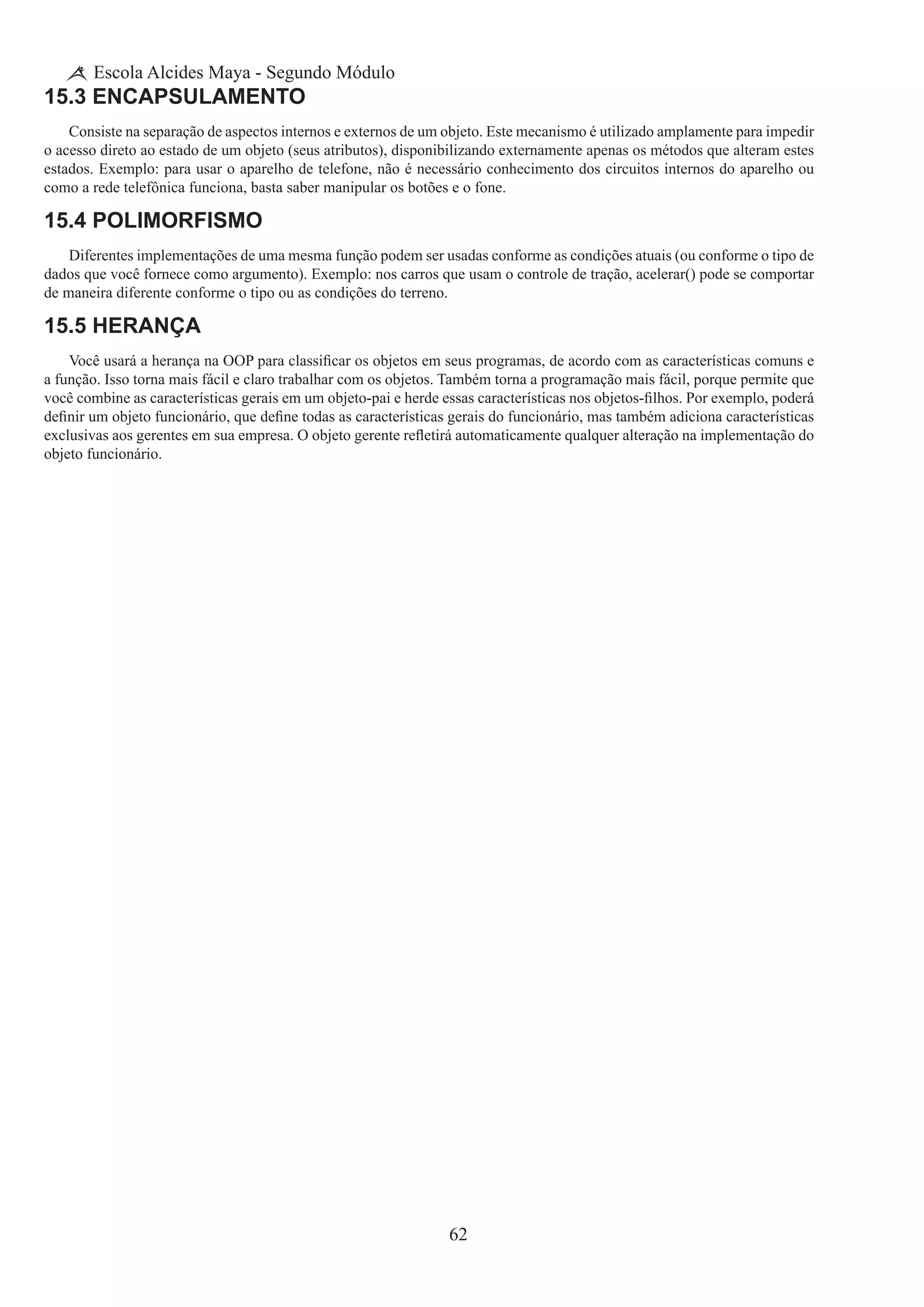 62
Escola Alcides Maya - Segundo Módulo
15.3 Encapsulamento
Consiste na separação de aspectos internos e externos de um objeto. Este mecanismo é utilizado amplamente para impedir
o acesso direto ao estado de um objeto (seus atributos), disponibilizando externamente apenas os métodos que alteram estes
estados. Exemplo: para usar o aparelho de telefone, não é necessário conhecimento dos circuitos internos do aparelho ou
como a rede telefônica funciona, basta saber manipular os botões e o fone.
15.4 Polimorfismo
Diferentes implementações de uma mesma função podem ser usadas conforme as condições atuais (ou conforme o tipo de
dados que você fornece como argumento). Exemplo: nos carros que usam o controle de tração, acelerar() pode se comportar
de maneira diferente conforme o tipo ou as condições do terreno.
15.5 Herança
Você usará a herança na OOP para classificar os objetos em seus programas, de acordo com as características comuns e
a função. Isso torna mais fácil e claro trabalhar com os objetos. Também torna a programação mais fácil, porque permite que
você combine as características gerais em um objeto-pai e herde essas características nos objetos-filhos. Por exemplo, poderá
definir um objeto funcionário, que define todas as características gerais do funcionário, mas também adiciona características
exclusivas aos gerentes em sua empresa. O objeto gerente refletirá automaticamente qualquer alteração na implementação do
objeto funcionário.
 