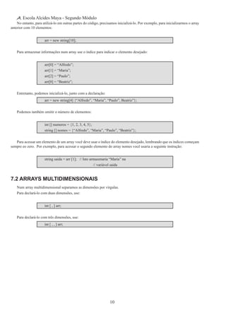 10
Escola Alcides Maya - Segundo Módulo
No entanto, para utilizá-lo em outras partes do código, precisamos inicializá-lo. Por exemplo, para inicializarmos o array
anterior com 10 elementos:
arr = new string[10];
Para armazenar informações num array use o índice para indicar o elemento desejado:
arr[0] = “Alfredo”;
arr[1] = “Maria”;
arr[2] = “Paulo”;
arr[8] = “Beatriz”;
Entretanto, podemos inicializá-lo, junto com a declaração:
arr = new string[4] {“Alfredo”, “Maria”, “Paulo”, Beatriz”};
Podemos também omitir o número de elementos:
int [] numeros = {1, 2, 3, 4, 5};
string [] nomes = {“Alfredo”, “Maria”, “Paulo”, “Beatriz”};
Para acessar um elemento de um array você deve usar o índice do elemento desejado, lembrando que os índices começam
sempre eo zero. Por exemplo, para acessar o segundo elemento do array nomes você usaria a seguinte instrução:
string saida = arr [1];	 // Isto armazenaria “Maria” na
					 // variável saida
7.2 Arrays Multidimensionais
Num array multidimensional separamos as dimensões por vírgulas.
Para declará-lo com duas dimensões, use:
int [ , ] arr;
Para declará-lo com três dimensões, use:
int [ , , ] arr;
 