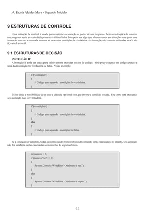 12
Escola Alcides Maya - Segundo Módulo
9 Estruturas de Controle
Uma instrução de controle é usada para controlar a execução de partes de um programa. Sem as instruções de controle
um programa seria executado da primeira à última linha. Isso pode ser algo que não queremos em situações nas quais uma
instrução deve ser executada somente se determina condição for verdadeira. As instruções de controle utilizadas no C# são
if, switch e else if.
9.1 Estruturas de Decisão
Instrução if
A instrução if pode ser usada para seletivamente executar trechos de código. Você pode executar um códgo apenas se
uma dada condição for verdadeira ou falsa. Veja o exemplo:
if (<condição>)
{
	 // Código para quando a condição for verdadeira.
}
Existe ainda a possibilidade de se usar a cláusula opcional else, que inverte a condição testada. Seu corpo será executado
se a condição não for verdadeira.
if (<condição>)
{
	 // Código para quando a condição for verdadeira.
}
else
{
	 // Código para quando a condição for falsa.
}
Se a condição for satisfeita, todas as instruções do primeiro bloco de comando serão executadas; no entanto, se a condição
não for satisfeita, serão executadas as instruções do segundo bloco.
int numero = 3;
if (numero % 2 == 0)
{
	 System.Console.WriteLine(“O número é par.”);
}
else
{
	 System.Console.WriteLine(“O número é ímpar.”);
}
 