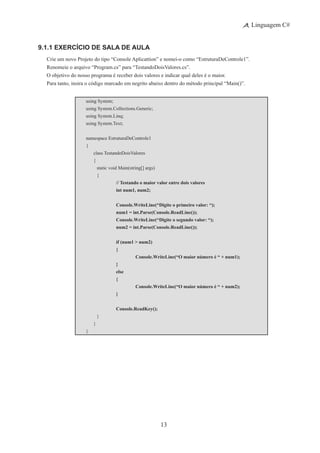 13
Linguagem C#
9.1.1 Exercício de Sala de Aula
Crie um novo Projeto do tipo “Console Aplicattion” e nomei-o como “EstruturaDeControle1”.
Renomeie o arquivo “Program.cs” para “TestandoDoisValores.cs”.
O objetivo do nosso programa é receber dois valores e indicar qual deles é o maior.
Para tanto, insira o código marcado em negrito abaixo dentro do método principal “Main()”.
using System;
using System.Collections.Generic;
using System.Linq;
using System.Text;
namespace EstruturaDeControle1
{
	 class TestandoDoisValores
	 {
		 static void Main(string[] args)
		 {
			 // Testando o maior valor entre dois valores
			 int num1, num2;
			 Console.WriteLine(“Digite o primeiro valor: “);
			 num1 = int.Parse(Console.ReadLine());
			 Console.WriteLine(“Digite o segundo valor: “);
			 num2 = int.Parse(Console.ReadLine());
			 if (num1 > num2)
			 {
				 Console.WriteLine(“O maior número é “ + num1);
			 }
			 else
			 {
				 Console.WriteLine(“O maior número é “ + num2);
			 }
			 Console.ReadKey();
		 }
	 }
}
 