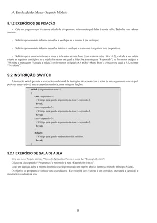 14
Escola Alcides Maya - Segundo Módulo
9.1.2 Exercícios de Fixação
•	 Crie um programa que leia nome e idade de três pessoas, informando qual delas é a mais velha. Trabalhe com valores
inteiros.
•	 Solicite que o usuário informe um valor e verifique se o mesmo é par ou ímpar.
•	 Solicite que o usuário informe um valor inteiro e verifique se o mesmo é negativo, zero ou positivo.
•	 Solicite que o usuário informe o nome e três notas de um aluno (com valores entre 1.0 a 10.0), calcule a sua média
e teste as seguintes condições: se a média for menor ou igual a 5.0 exiba a mensagem “Reprovado”; se for menor ou igual a
7.0 exiba a mensagem “Atingiu a média”; se for menor ou igual a 8.9 exiba “Muito Bom”; se maior ou igual a 9.0, mostrar
“Excelente”.
9.2 Instrução switch
A instrução switch permite a execução condicional de instruções de acordo com o valor de um argumento teste, o qual
pode ser uma variável, uma expressão numérica, uma string ou funções.
switch (<argumento-de-teste>)
{
	 case <expressão-1>:
		 // Código para quando argumento-de-teste = expressão-1.
		 break;
	 case <expressão-2>:
		 // Código para quando argumento-de-teste = expressão-2.
		 break;
	 case <expressão-3>:
		 // Código para quando argumento-de-teste = expressão-3.
		 break;
	 ...
	 default:
		 // Código para quando nenhum teste foi satisfeito.
		 break;
}
9.2.1 Exercício de Sala de Aula
Crie um novo Projeto do tipo “Console Aplicattion” com o nome de: “ExemploSwitch”.
Clique na classe padrão “Program.cs” e renomeie-a para “ExemploSwicth.cs”.
Logo em seguida, edite a mesma inserindo o código marcado em negrito abaixo dentro do método principal Main(),
O objetivo do programa é simular uma calculadora.  Ele receberá dois valores e um operador, executará a operação e
mostrará o resultado na tela.
 